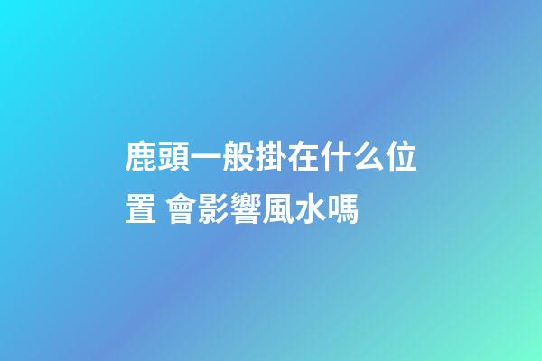 鹿頭一般掛在什么位置 會影響風水嗎